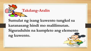 Takdang-Aralin
Sumulat ng isang kuwento tungkol sa
karanasang hindi mo malilimutan.
Siguraduhin na kumpleto ang elemento
ng kuwento.
 