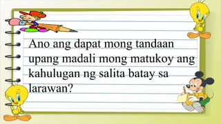 Ano ang dapat mong tandaan
upang madali mong matukoy ang
kahulugan ng salita batay sa
larawan?
 