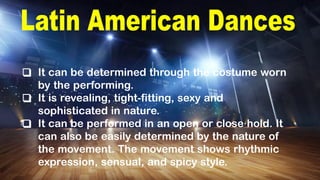 ❑ It can be determined through the costume worn
by the performing.
❑ It is revealing, tight-fitting, sexy and
sophisticated in nature.
❑ It can be performed in an open or close hold. It
can also be easily determined by the nature of
the movement. The movement shows rhythmic
expression, sensual, and spicy style.
 
