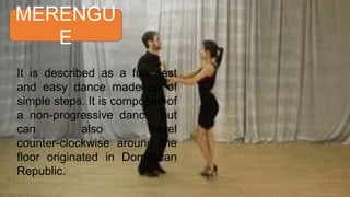 MERENGU
E
It is described as a fun, fast
and easy dance made up of
simple steps. It is composed of
a non-progressive dance, but
can also travel
counter-clockwise around the
floor originated in Dominican
Republic.
 