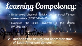∙ Undertakes physical activity and physical fitness
assessments (PE9PF-IIa-h-23)
∙ Executes the skills involved in the dance
(PE9RD-Iib-h)
✔ Describe the nature and characteristics
of Latin-American dances.
 