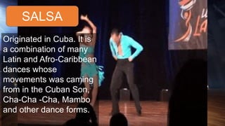 SALSA
Originated in Cuba. It is
a combination of many
Latin and Afro-Caribbean
dances whose
movements was caming
from in the Cuban Son,
Cha-Cha -Cha, Mambo
and other dance forms.
 