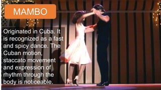 MAMBO
Originated in Cuba. It
is recognized as a fast
and spicy dance. The
Cuban motion,
staccato movement
and expression of
rhythm through the
body is noticeable.
 