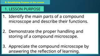 1. Identify the main parts of a compound
microscope and describe their functions.
2. Demonstrate the proper handling and
storing of a compound microscope.
3. Appreciate the compound microscope by
answering the reflection of learning.
B. Establishing Purpose of the Lesson
1. LESSON PURPOSE
 