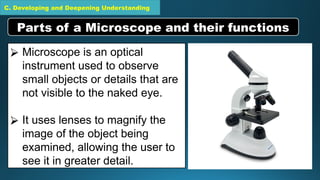 C. Developing and Deepening Understanding
⮚ Microscope is an optical
instrument used to observe
small objects or details that are
not visible to the naked eye.
⮚ It uses lenses to magnify the
image of the object being
examined, allowing the user to
see it in greater detail.
Parts of a Microscope and their functions
 