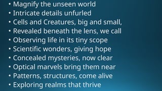 • Magnify the unseen world
• Intricate details unfurled
• Cells and Creatures, big and small,
• Revealed beneath the lens, we call
• Observing life in its tiny scope
• Scientific wonders, giving hope
• Concealed mysteries, now clear
• Optical marvels bring them near
• Patterns, structures, come alive
• Exploring realms that thrive
 