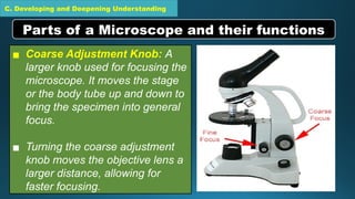 C. Developing and Deepening Understanding
▪ Coarse Adjustment Knob: A
larger knob used for focusing the
microscope. It moves the stage
or the body tube up and down to
bring the specimen into general
focus.
▪ Turning the coarse adjustment
knob moves the objective lens a
larger distance, allowing for
faster focusing.
Parts of a Microscope and their functions
 