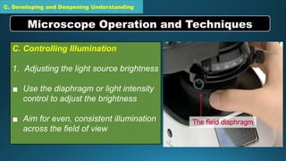 C. Developing and Deepening Understanding
C. Controlling Illumination
1. Adjusting the light source brightness
▪ Use the diaphragm or light intensity
control to adjust the brightness
▪ Aim for even, consistent illumination
across the field of view
Microscope Operation and Techniques
 