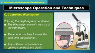 C. Developing and Deepening Understanding
C. Controlling Illumination
2. Using the diaphragm or condenser
▪ The diaphragm controls the size of
the light beam.
▪ The condenser lens focuses the
light onto the specimen.
▪ Adjust these components to
optimize contrast and clarity
Microscope Operation and Techniques
 