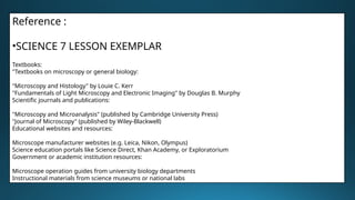 Reference :
•SCIENCE 7 LESSON EXEMPLAR
Textbooks:
"Textbooks on microscopy or general biology:
"Microscopy and Histology" by Louie C. Kerr
"Fundamentals of Light Microscopy and Electronic Imaging" by Douglas B. Murphy
Scientific journals and publications:
"Microscopy and Microanalysis" (published by Cambridge University Press)
"Journal of Microscopy" (published by Wiley-Blackwell)
Educational websites and resources:
Microscope manufacturer websites (e.g. Leica, Nikon, Olympus)
Science education portals like Science Direct, Khan Academy, or Exploratorium
Government or academic institution resources:
Microscope operation guides from university biology departments
Instructional materials from science museums or national labs
 