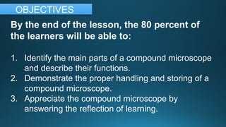 By the end of the lesson, the 80 percent of
the learners will be able to:
1. Identify the main parts of a compound microscope
and describe their functions.
2. Demonstrate the proper handling and storing of a
compound microscope.
3. Appreciate the compound microscope by
answering the reflection of learning.
OBJECTIVES
 