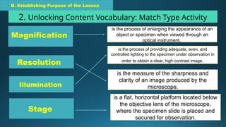 B. Establishing Purpose of the Lesson
2. Unlocking Content Vocabulary: Match Type Activity
Resolution
Illumination
Stage
is the measure of the sharpness and
clarity of an image produced by the
microscope.
is the process of providing adequate, even, and
controlled lighting to the specimen under observation in
order to obtain a clear, high-contrast image.
is a flat, horizontal platform located below
the objective lens of the microscope,
where the specimen slide is placed and
secured for observation.
Magnification
is the process of enlarging the appearance of an
object or specimen when viewed through an
optical instrument.
 