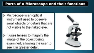 ⮚ Microscope is an optical
instrument used to observe
small objects or details that are
not visible to the naked eye.
⮚ It uses lenses to magnify the
image of the object being
examined, allowing the user to
see it in greater detail.
Parts of a Microscope and their functions
 