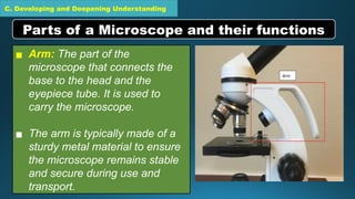 C. Developing and Deepening Understanding
▪ Arm: The part of the
microscope that connects the
base to the head and the
eyepiece tube. It is used to
carry the microscope.
▪ The arm is typically made of a
sturdy metal material to ensure
the microscope remains stable
and secure during use and
transport.
Parts of a Microscope and their functions
 