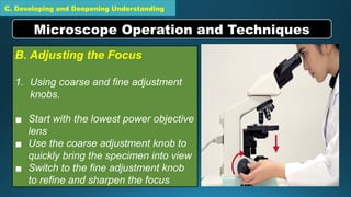 C. Developing and Deepening Understanding
B. Adjusting the Focus
1. Using coarse and fine adjustment
knobs.
▪ Start with the lowest power objective
lens
▪ Use the coarse adjustment knob to
quickly bring the specimen into view
▪ Switch to the fine adjustment knob
to refine and sharpen the focus
Microscope Operation and Techniques
 
