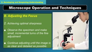 C. Developing and Deepening Understanding
B. Adjusting the Focus
2. Achieving optimal sharpness
▪ Observe the specimen and make
small, incremental turns of the fine
adjustment
▪ Continue adjusting until the image is
as clear and detailed as possible.
Microscope Operation and Techniques
 