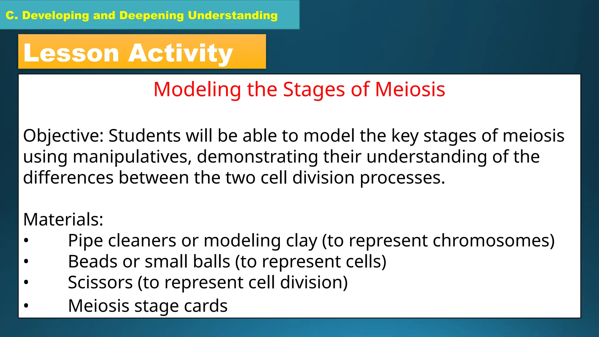 C. Developing and Deepening Understanding
C. Developing and Deepening Understanding
Lesson Activity
Modeling the Stages of Meiosis
Objective: Students will be able to model the key stages of meiosis
using manipulatives, demonstrating their understanding of the
differences between the two cell division processes.
Materials:
• Pipe cleaners or modeling clay (to represent chromosomes)
• Beads or small balls (to represent cells)
• Scissors (to represent cell division)
• Meiosis stage cards
 