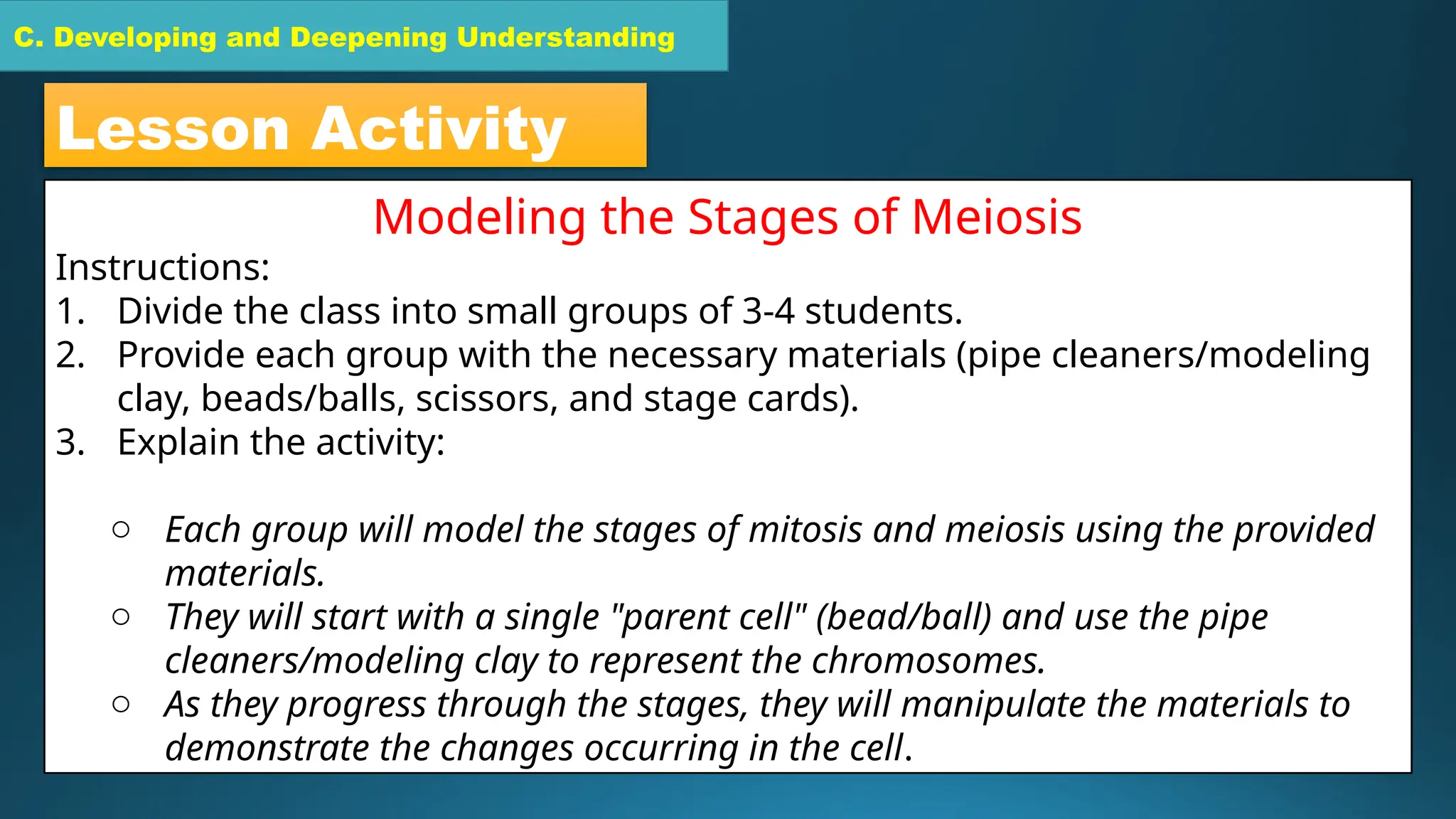 C. Developing and Deepening Understanding
C. Developing and Deepening Understanding
Lesson Activity
Modeling the Stages of Meiosis
Instructions:
1. Divide the class into small groups of 3-4 students.
2. Provide each group with the necessary materials (pipe cleaners/modeling
clay, beads/balls, scissors, and stage cards).
3. Explain the activity:
o Each group will model the stages of mitosis and meiosis using the provided
materials.
o They will start with a single "parent cell" (bead/ball) and use the pipe
cleaners/modeling clay to represent the chromosomes.
o As they progress through the stages, they will manipulate the materials to
demonstrate the changes occurring in the cell.
 