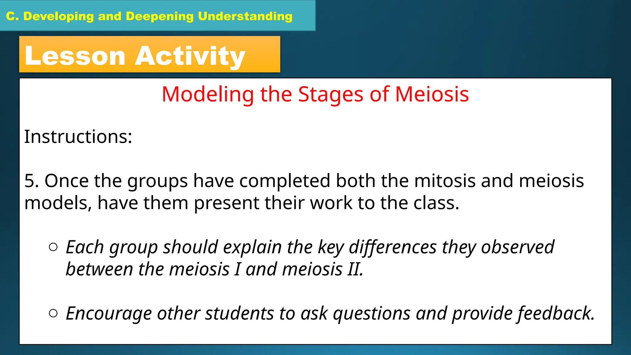 C. Developing and Deepening Understanding
C. Developing and Deepening Understanding
Lesson Activity
Modeling the Stages of Meiosis
Instructions:
5. Once the groups have completed both the mitosis and meiosis
models, have them present their work to the class.
o Each group should explain the key differences they observed
between the meiosis I and meiosis II.
o Encourage other students to ask questions and provide feedback.
 