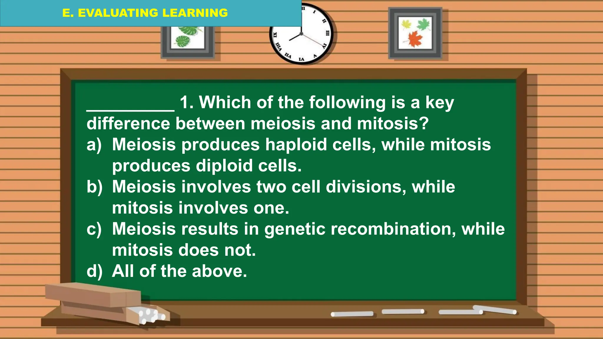 E. EVALUATING LEARNING
E. EVALUATING LEARNING
E. EVALUATING LEARNING
_________ 1. Which of the following is a key
difference between meiosis and mitosis?
a) Meiosis produces haploid cells, while mitosis
produces diploid cells.
b) Meiosis involves two cell divisions, while
mitosis involves one.
c) Meiosis results in genetic recombination, while
mitosis does not.
d) All of the above.
 