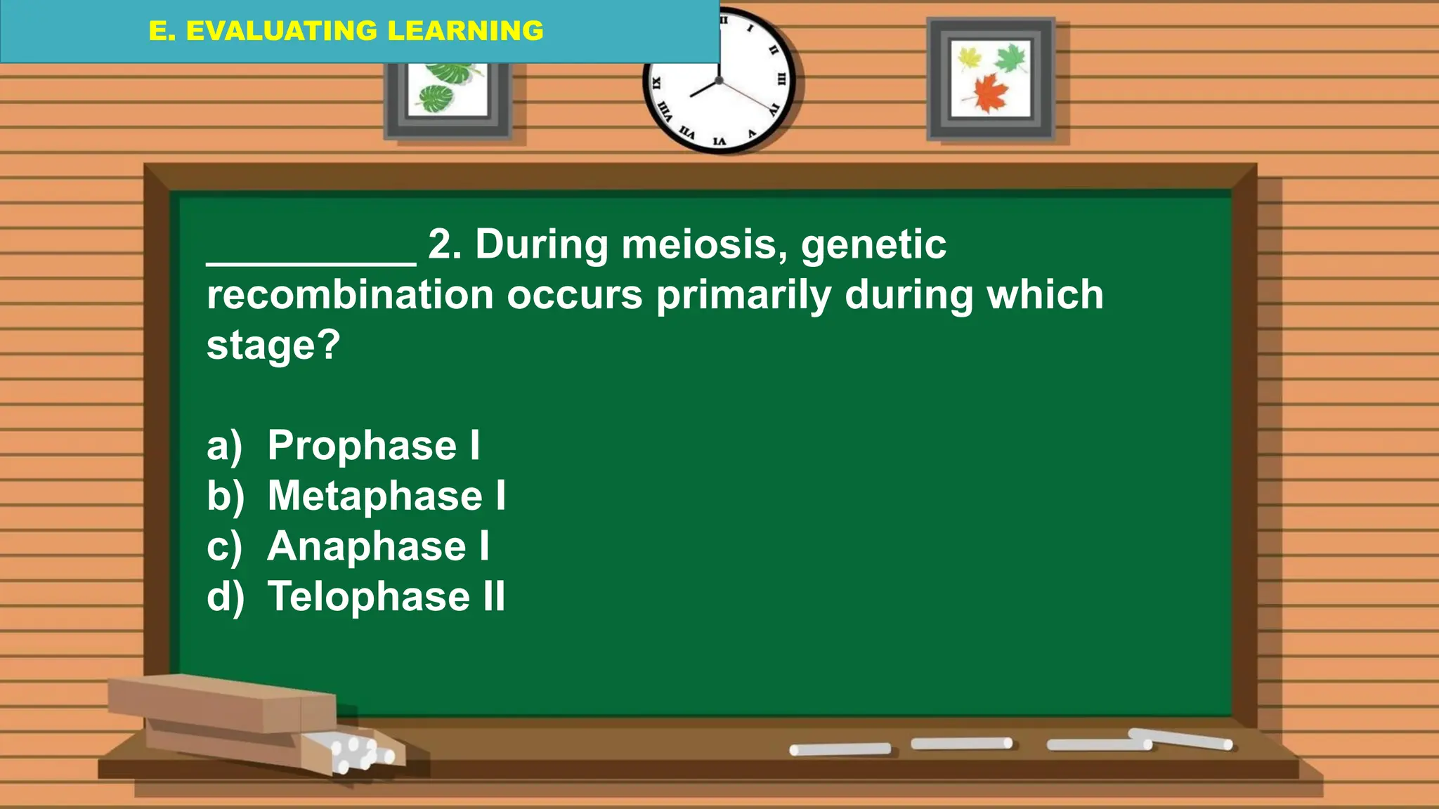 E. EVALUATING LEARNING
E. EVALUATING LEARNING
E. EVALUATING LEARNING
_________ 2. During meiosis, genetic
recombination occurs primarily during which
stage?
a) Prophase I
b) Metaphase I
c) Anaphase I
d) Telophase II
 