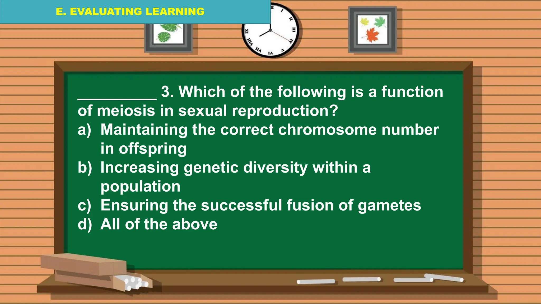 E. EVALUATING LEARNING
E. EVALUATING LEARNING
E. EVALUATING LEARNING
_________ 3. Which of the following is a function
of meiosis in sexual reproduction?
a) Maintaining the correct chromosome number
in offspring
b) Increasing genetic diversity within a
population
c) Ensuring the successful fusion of gametes
d) All of the above
 