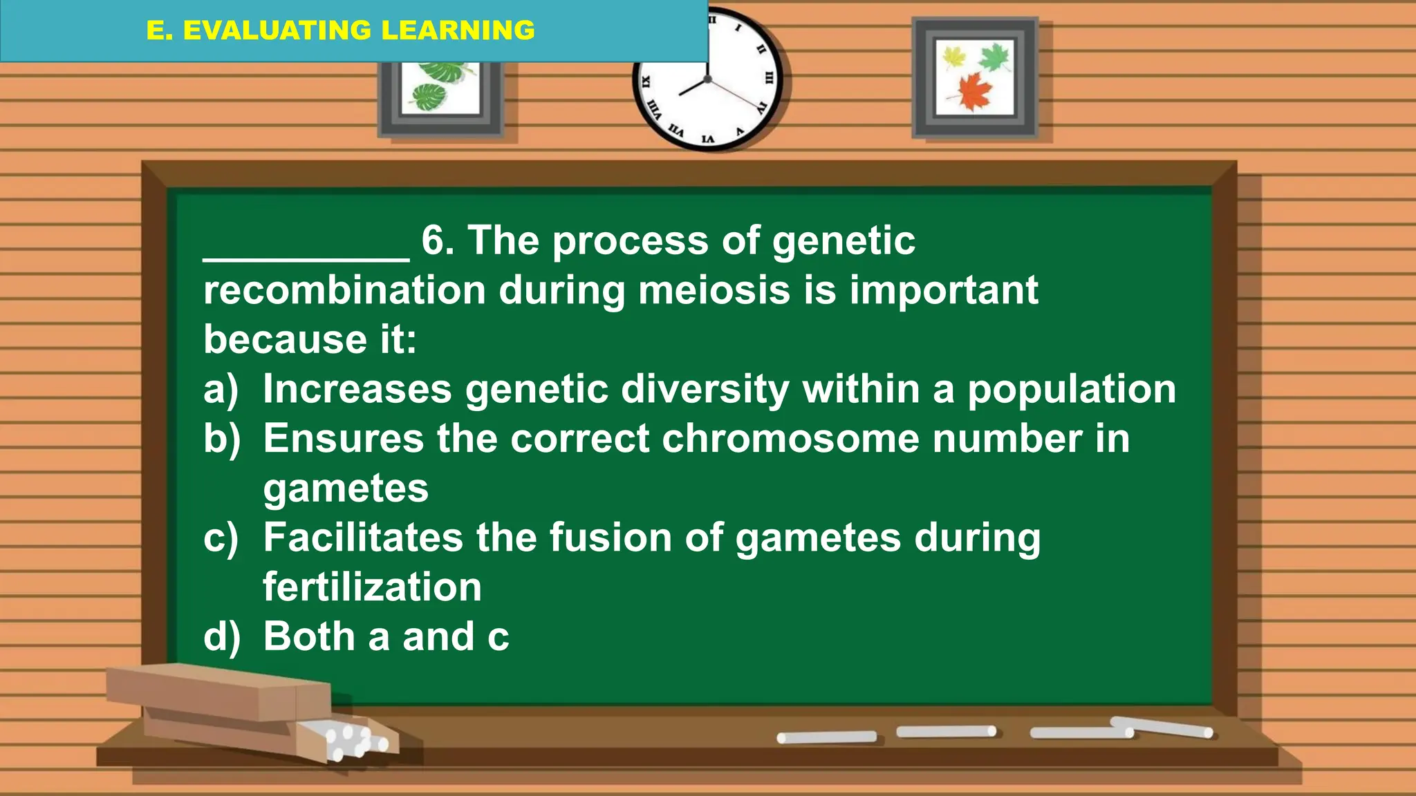 E. EVALUATING LEARNING
E. EVALUATING LEARNING
E. EVALUATING LEARNING
_________ 6. The process of genetic
recombination during meiosis is important
because it:
a) Increases genetic diversity within a population
b) Ensures the correct chromosome number in
gametes
c) Facilitates the fusion of gametes during
fertilization
d) Both a and c
 