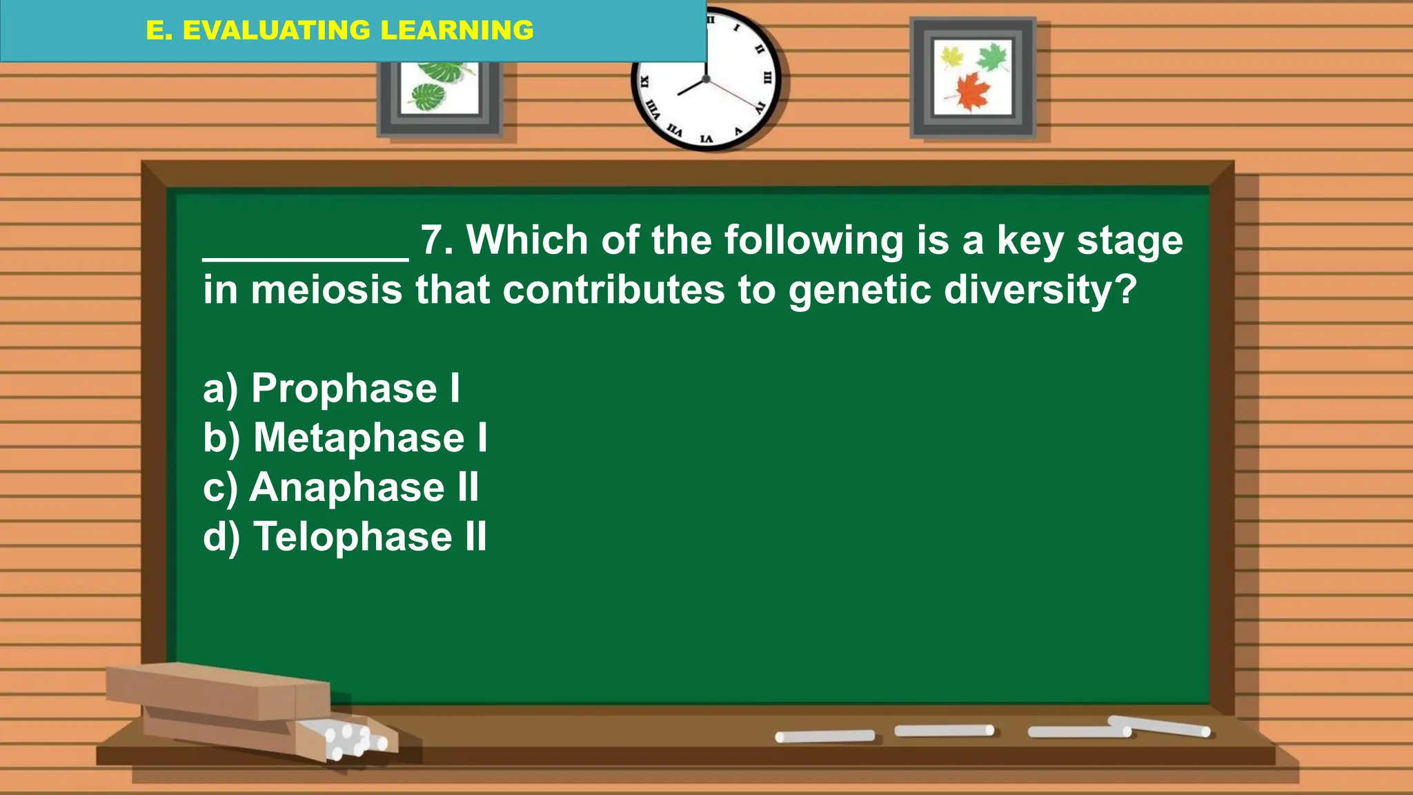 E. EVALUATING LEARNING
E. EVALUATING LEARNING
E. EVALUATING LEARNING
_________ 7. Which of the following is a key stage
in meiosis that contributes to genetic diversity?
a) Prophase I
b) Metaphase I
c) Anaphase II
d) Telophase II
 