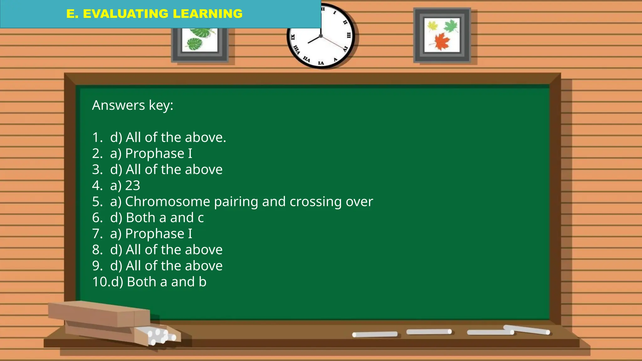 E. EVALUATING LEARNING
E. EVALUATING LEARNING
E. EVALUATING LEARNING
Answers key:
1. d) All of the above.
2. a) Prophase I
3. d) All of the above
4. a) 23
5. a) Chromosome pairing and crossing over
6. d) Both a and c
7. a) Prophase I
8. d) All of the above
9. d) All of the above
10.d) Both a and b
 