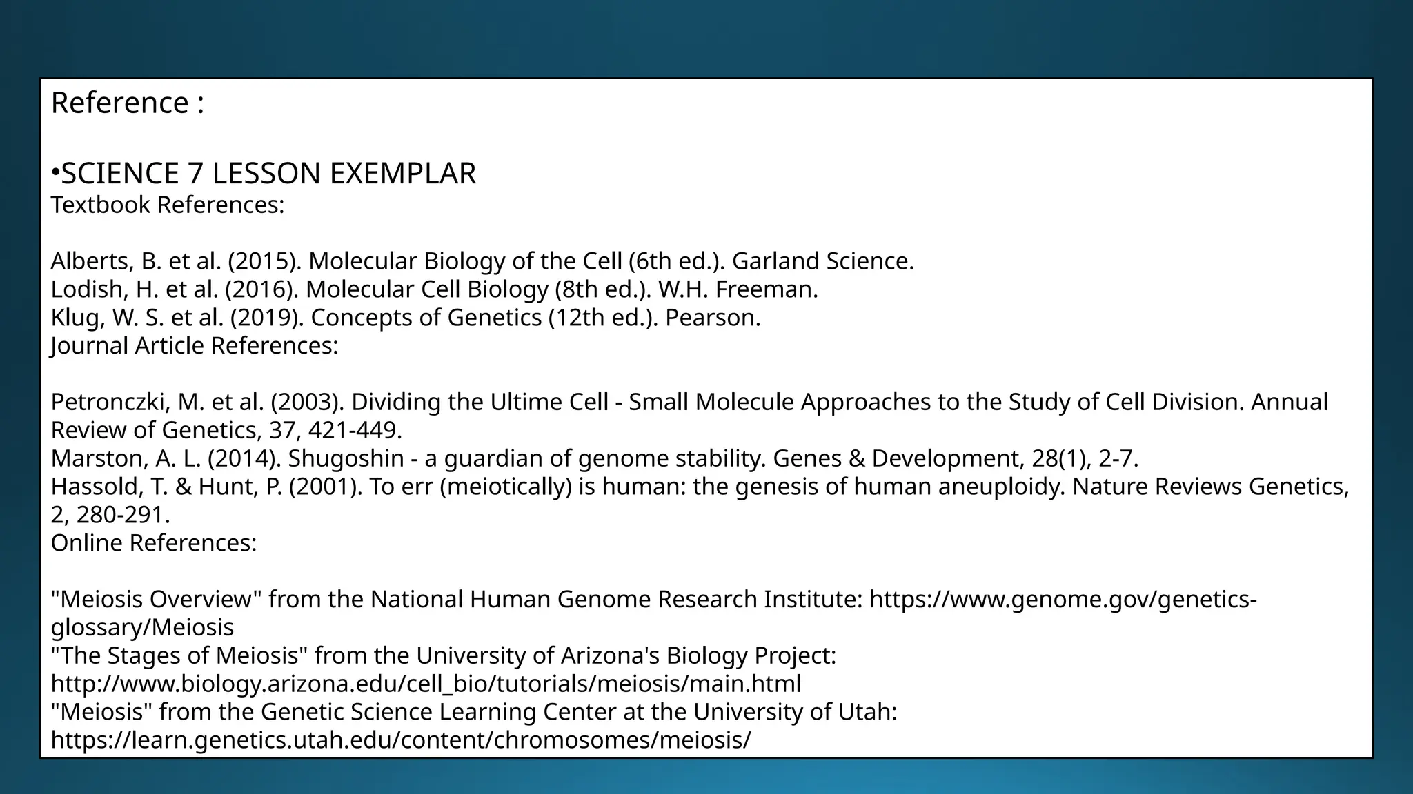 Reference :
•SCIENCE 7 LESSON EXEMPLAR
Textbook References:
Alberts, B. et al. (2015). Molecular Biology of the Cell (6th ed.). Garland Science.
Lodish, H. et al. (2016). Molecular Cell Biology (8th ed.). W.H. Freeman.
Klug, W. S. et al. (2019). Concepts of Genetics (12th ed.). Pearson.
Journal Article References:
Petronczki, M. et al. (2003). Dividing the Ultime Cell - Small Molecule Approaches to the Study of Cell Division. Annual
Review of Genetics, 37, 421-449.
Marston, A. L. (2014). Shugoshin - a guardian of genome stability. Genes & Development, 28(1), 2-7.
Hassold, T. & Hunt, P. (2001). To err (meiotically) is human: the genesis of human aneuploidy. Nature Reviews Genetics,
2, 280-291.
Online References:
"Meiosis Overview" from the National Human Genome Research Institute: https://www.genome.gov/genetics-
glossary/Meiosis
"The Stages of Meiosis" from the University of Arizona's Biology Project:
http://www.biology.arizona.edu/cell_bio/tutorials/meiosis/main.html
"Meiosis" from the Genetic Science Learning Center at the University of Utah:
https://learn.genetics.utah.edu/content/chromosomes/meiosis/
 