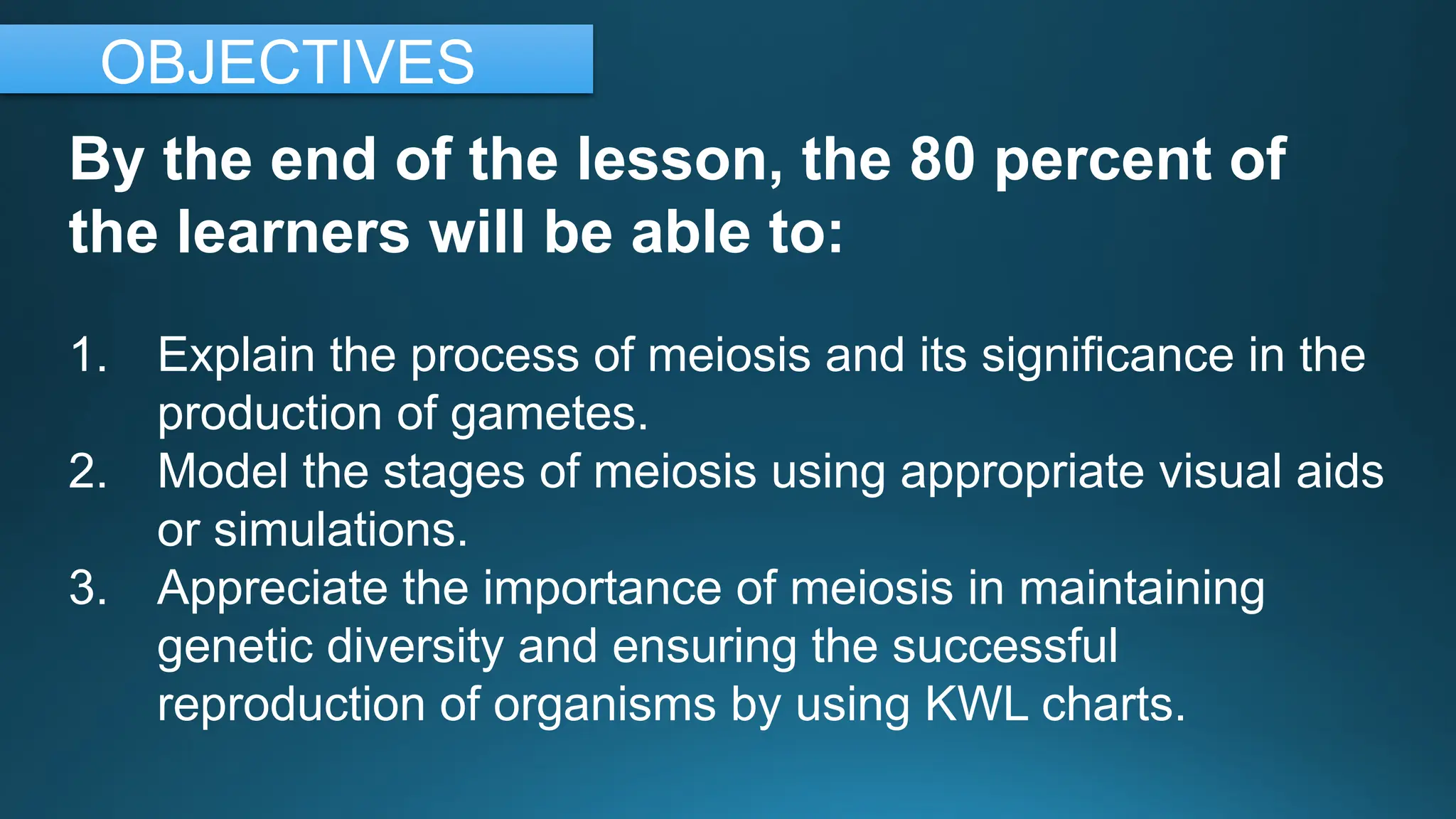By the end of the lesson, the 80 percent of
the learners will be able to:
1. Explain the process of meiosis and its significance in the
production of gametes.
2. Model the stages of meiosis using appropriate visual aids
or simulations.
3. Appreciate the importance of meiosis in maintaining
genetic diversity and ensuring the successful
reproduction of organisms by using KWL charts.
OBJECTIVES
 