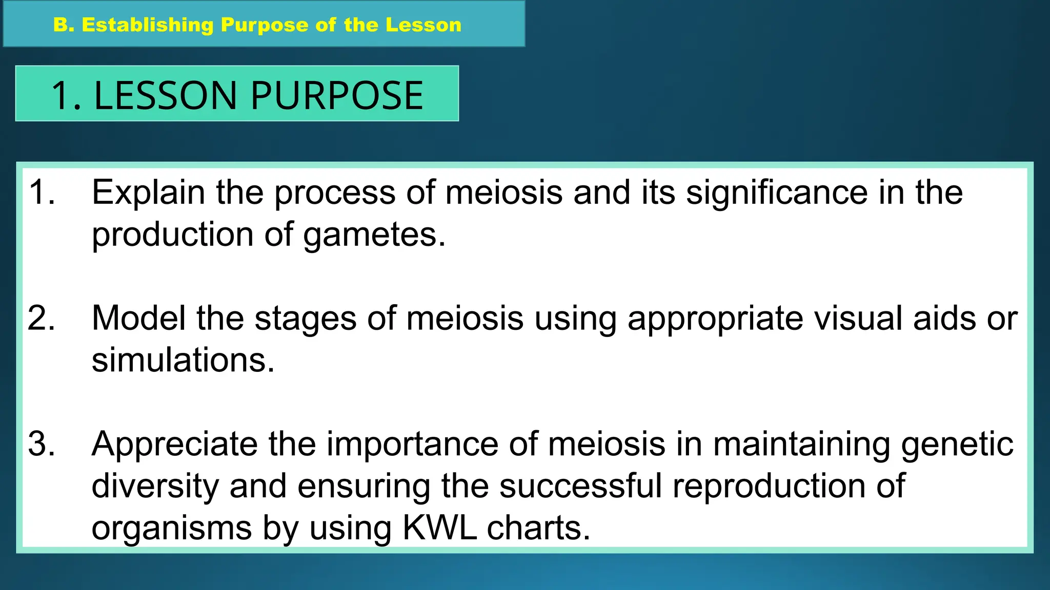 1. Explain the process of meiosis and its significance in the
production of gametes.
2. Model the stages of meiosis using appropriate visual aids or
simulations.
3. Appreciate the importance of meiosis in maintaining genetic
diversity and ensuring the successful reproduction of
organisms by using KWL charts.
B. Establishing Purpose of the Lesson
1. LESSON PURPOSE
 