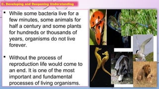 C. Developing and Deepening Understanding
 While some bacteria live for a
few minutes, some animals for
half a century and some plants
for hundreds or thousands of
years, organisms do not live
forever.
 Without the process of
reproduction life would come to
an end. It is one of the most
important and fundamental
processes of living organisms.
 