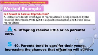 C. Developing and Deepening Understanding
C. Developing and Deepening Understanding
Worked Example
Is it Sexual or Asexual Reproduction?
A. Instruction: decide which type of reproduction is being described by the
following statements. Write A if it is asexual reproduction and S if it is sexual
reproduction.
_____ 9. Offspring receive little or no parental
care.
_____ 10. Parents tend to care for their young,
increasing the chances that offspring will survive
A
S
 