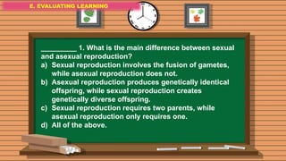 E. EVALUATING LEARNING
E. EVALUATING LEARNING
E. EVALUATING LEARNING
_________ 1. What is the main difference between sexual
and asexual reproduction?
a) Sexual reproduction involves the fusion of gametes,
while asexual reproduction does not.
b) Asexual reproduction produces genetically identical
offspring, while sexual reproduction creates
genetically diverse offspring.
c) Sexual reproduction requires two parents, while
asexual reproduction only requires one.
d) All of the above.
 