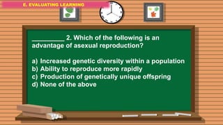 E. EVALUATING LEARNING
E. EVALUATING LEARNING
E. EVALUATING LEARNING
_________ 2. Which of the following is an
advantage of asexual reproduction?
a) Increased genetic diversity within a population
b) Ability to reproduce more rapidly
c) Production of genetically unique offspring
d) None of the above
 