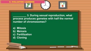 E. EVALUATING LEARNING
E. EVALUATING LEARNING
E. EVALUATING LEARNING
_________ 3. During sexual reproduction, what
process produces gametes with half the normal
number of chromosomes?
a) Mitosis
b) Meiosis
c) Fertilization
d) Cloning
 