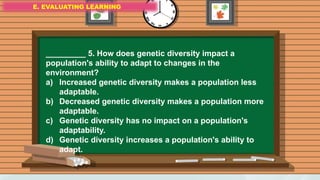 E. EVALUATING LEARNING
E. EVALUATING LEARNING
E. EVALUATING LEARNING
_________ 5. How does genetic diversity impact a
population's ability to adapt to changes in the
environment?
a) Increased genetic diversity makes a population less
adaptable.
b) Decreased genetic diversity makes a population more
adaptable.
c) Genetic diversity has no impact on a population's
adaptability.
d) Genetic diversity increases a population's ability to
adapt.
 