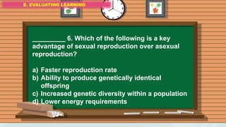 E. EVALUATING LEARNING
E. EVALUATING LEARNING
E. EVALUATING LEARNING
_________ 6. Which of the following is a key
advantage of sexual reproduction over asexual
reproduction?
a) Faster reproduction rate
b) Ability to produce genetically identical
offspring
c) Increased genetic diversity within a population
d) Lower energy requirements
 