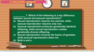 E. EVALUATING LEARNING
E. EVALUATING LEARNING
E. EVALUATING LEARNING
_________ 7. Which of the following is a key difference
between sexual and asexual reproduction?
a) Sexual reproduction requires two parents, while
asexual reproduction requires only one.
b) Asexual reproduction produces genetically identical
offspring, while sexual reproduction creates
genetically diverse offspring.
c) Sexual reproduction involves the fusion of gametes,
while asexual reproduction does not.
d) Both b and c.
 