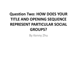 Question Two: HOW DOES YOUR
TITLE AND OPENING SEQUENCE
REPRESENT PARTICULAR SOCIAL
GROUPS?
By Kenny Zhu
 