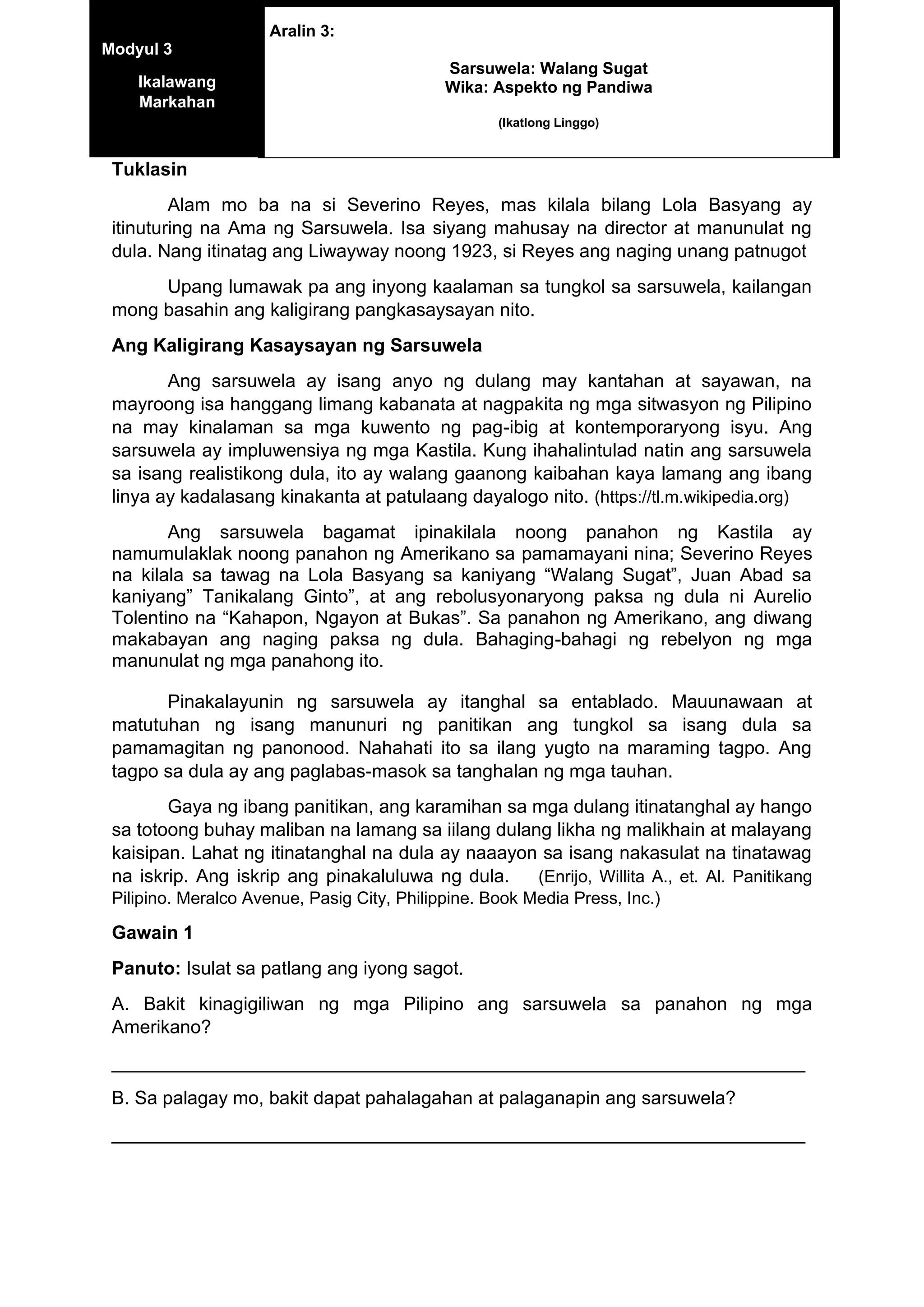 Tuklasin
Alam mo ba na si Severino Reyes, mas kilala bilang Lola Basyang ay
itinuturing na Ama ng Sarsuwela. Isa siyang mahusay na director at manunulat ng
dula. Nang itinatag ang Liwayway noong 1923, si Reyes ang naging unang patnugot
Upang lumawak pa ang inyong kaalaman sa tungkol sa sarsuwela, kailangan
mong basahin ang kaligirang pangkasaysayan nito.
Ang Kaligirang Kasaysayan ng Sarsuwela
Ang sarsuwela ay isang anyo ng dulang may kantahan at sayawan, na
mayroong isa hanggang limang kabanata at nagpakita ng mga sitwasyon ng Pilipino
na may kinalaman sa mga kuwento ng pag-ibig at kontemporaryong isyu. Ang
sarsuwela ay impluwensiya ng mga Kastila. Kung ihahalintulad natin ang sarsuwela
sa isang realistikong dula, ito ay walang gaanong kaibahan kaya lamang ang ibang
linya ay kadalasang kinakanta at patulaang dayalogo nito. (https://tl.m.wikipedia.org)
Ang sarsuwela bagamat ipinakilala noong panahon ng Kastila ay
namumulaklak noong panahon ng Amerikano sa pamamayani nina; Severino Reyes
na kilala sa tawag na Lola Basyang sa kaniyang “Walang Sugat”, Juan Abad sa
kaniyang” Tanikalang Ginto”, at ang rebolusyonaryong paksa ng dula ni Aurelio
Tolentino na “Kahapon, Ngayon at Bukas”. Sa panahon ng Amerikano, ang diwang
makabayan ang naging paksa ng dula. Bahaging-bahagi ng rebelyon ng mga
manunulat ng mga panahong ito.
Pinakalayunin ng sarsuwela ay itanghal sa entablado. Mauunawaan at
matutuhan ng isang manunuri ng panitikan ang tungkol sa isang dula sa
pamamagitan ng panonood. Nahahati ito sa ilang yugto na maraming tagpo. Ang
tagpo sa dula ay ang paglabas-masok sa tanghalan ng mga tauhan.
Gaya ng ibang panitikan, ang karamihan sa mga dulang itinatanghal ay hango
sa totoong buhay maliban na lamang sa iilang dulang likha ng malikhain at malayang
kaisipan. Lahat ng itinatanghal na dula ay naaayon sa isang nakasulat na tinatawag
na iskrip. Ang iskrip ang pinakaluluwa ng dula. (Enrijo, Willita A., et. Al. Panitikang
Pilipino. Meralco Avenue, Pasig City, Philippine. Book Media Press, Inc.)
Gawain 1
Panuto: Isulat sa patlang ang iyong sagot.
A. Bakit kinagigiliwan ng mga Pilipino ang sarsuwela sa panahon ng mga
Amerikano?
___________________________________________________________________
B. Sa palagay mo, bakit dapat pahalagahan at palaganapin ang sarsuwela?
___________________________________________________________________
Modyul 3
Ikalawang
Markahan
Aralin 3:
Sarsuwela: Walang Sugat
Wika: Aspekto ng Pandiwa
(Ikatlong Linggo)
 