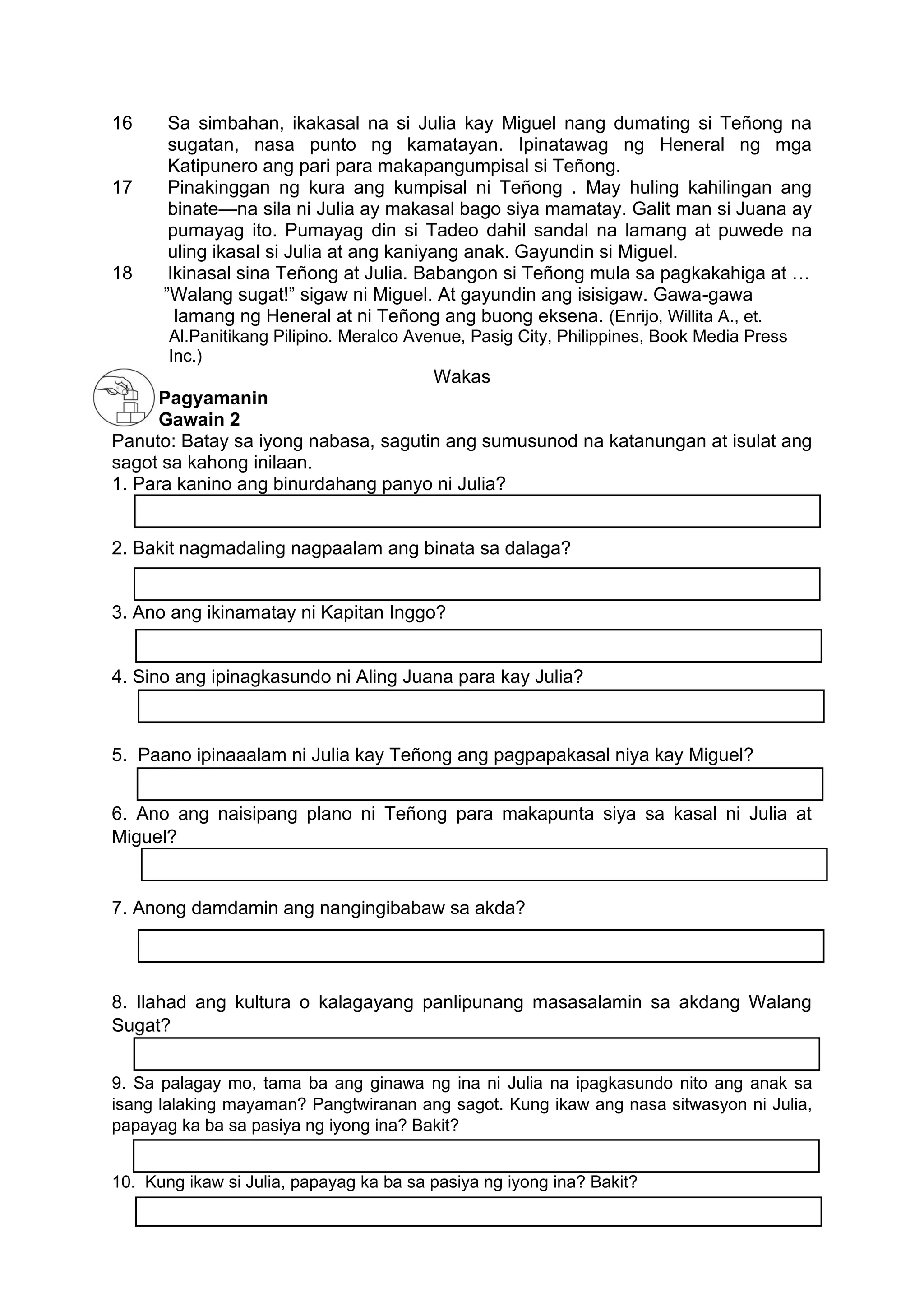 16 Sa simbahan, ikakasal na si Julia kay Miguel nang dumating si Teñong na
sugatan, nasa punto ng kamatayan. Ipinatawag ng Heneral ng mga
Katipunero ang pari para makapangumpisal si Teñong.
17 Pinakinggan ng kura ang kumpisal ni Teñong . May huling kahilingan ang
binate—na sila ni Julia ay makasal bago siya mamatay. Galit man si Juana ay
pumayag ito. Pumayag din si Tadeo dahil sandal na lamang at puwede na
uling ikasal si Julia at ang kaniyang anak. Gayundin si Miguel.
18 Ikinasal sina Teñong at Julia. Babangon si Teñong mula sa pagkakahiga at …
”Walang sugat!” sigaw ni Miguel. At gayundin ang isisigaw. Gawa-gawa
lamang ng Heneral at ni Teñong ang buong eksena. (Enrijo, Willita A., et.
Al.Panitikang Pilipino. Meralco Avenue, Pasig City, Philippines, Book Media Press
Inc.)
Wakas
Pagyamanin
Gawain 2
Panuto: Batay sa iyong nabasa, sagutin ang sumusunod na katanungan at isulat ang
sagot sa kahong inilaan.
1. Para kanino ang binurdahang panyo ni Julia?
2. Bakit nagmadaling nagpaalam ang binata sa dalaga?
3. Ano ang ikinamatay ni Kapitan Inggo?
4. Sino ang ipinagkasundo ni Aling Juana para kay Julia?
5. Paano ipinaaalam ni Julia kay Teñong ang pagpapakasal niya kay Miguel?
6. Ano ang naisipang plano ni Teñong para makapunta siya sa kasal ni Julia at
Miguel?
7. Anong damdamin ang nangingibabaw sa akda?
8. Ilahad ang kultura o kalagayang panlipunang masasalamin sa akdang Walang
Sugat?
9. Sa palagay mo, tama ba ang ginawa ng ina ni Julia na ipagkasundo nito ang anak sa
isang lalaking mayaman? Pangtwiranan ang sagot. Kung ikaw ang nasa sitwasyon ni Julia,
papayag ka ba sa pasiya ng iyong ina? Bakit?
10. Kung ikaw si Julia, papayag ka ba sa pasiya ng iyong ina? Bakit?
 