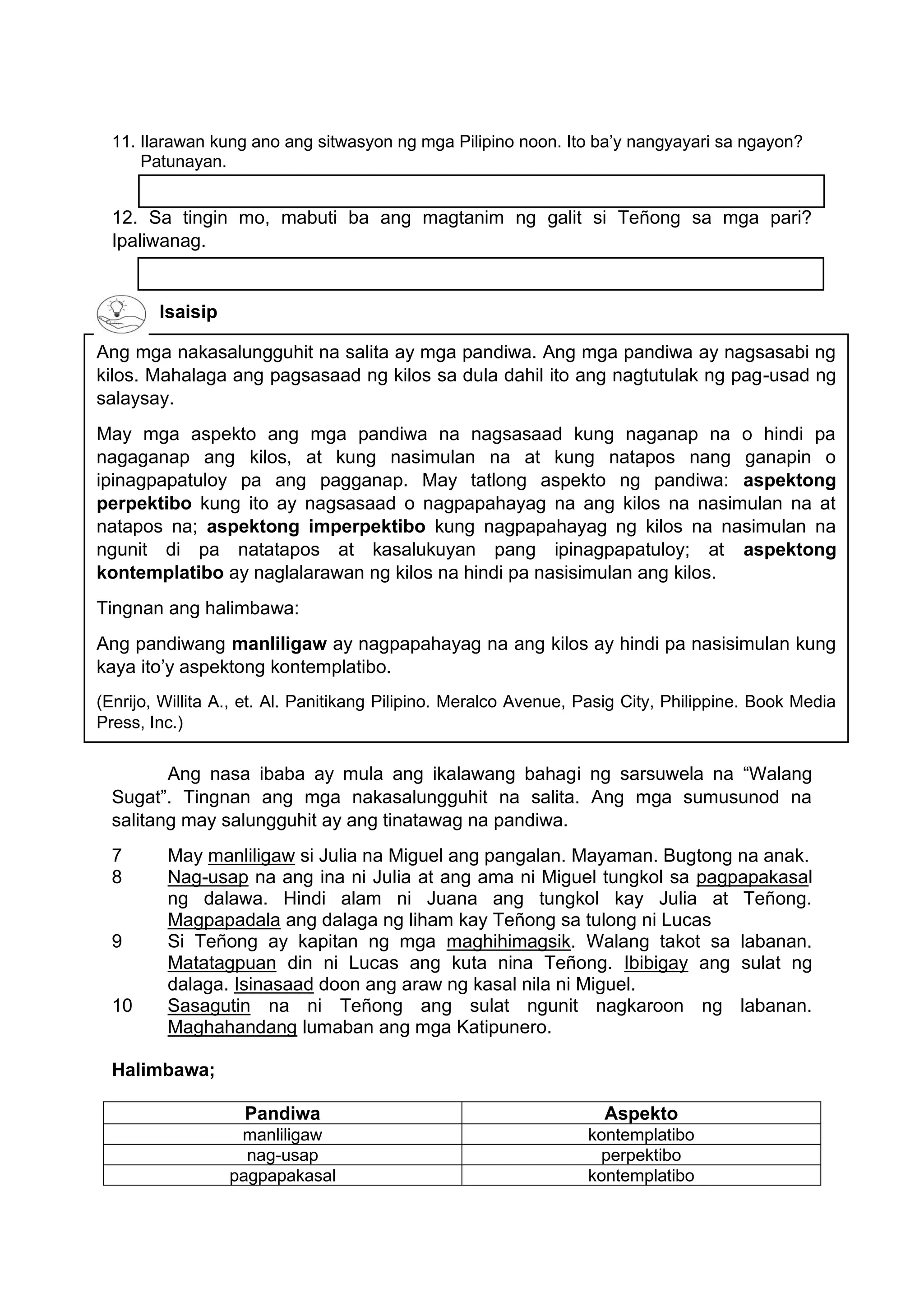 Ang mga nakasalungguhit na salita ay mga pandiwa. Ang mga pandiwa ay nagsasabi ng
kilos. Mahalaga ang pagsasaad ng kilos sa dula dahil ito ang nagtutulak ng pag-usad ng
salaysay.
May mga aspekto ang mga pandiwa na nagsasaad kung naganap na o hindi pa
nagaganap ang kilos, at kung nasimulan na at kung natapos nang ganapin o
ipinagpapatuloy pa ang pagganap. May tatlong aspekto ng pandiwa: aspektong
perpektibo kung ito ay nagsasaad o nagpapahayag na ang kilos na nasimulan na at
natapos na; aspektong imperpektibo kung nagpapahayag ng kilos na nasimulan na
ngunit di pa natatapos at kasalukuyan pang ipinagpapatuloy; at aspektong
kontemplatibo ay naglalarawan ng kilos na hindi pa nasisimulan ang kilos.
Tingnan ang halimbawa:
Ang pandiwang manliligaw ay nagpapahayag na ang kilos ay hindi pa nasisimulan kung
kaya ito’y aspektong kontemplatibo.
(Enrijo, Willita A., et. Al. Panitikang Pilipino. Meralco Avenue, Pasig City, Philippine. Book Media
Press, Inc.)
11. Ilarawan kung ano ang sitwasyon ng mga Pilipino noon. Ito ba’y nangyayari sa ngayon?
Patunayan.
12. Sa tingin mo, mabuti ba ang magtanim ng galit si Teñong sa mga pari?
Ipaliwanag.
Isaisip
Ang nasa ibaba ay mula ang ikalawang bahagi ng sarsuwela na “Walang
Sugat”. Tingnan ang mga nakasalungguhit na salita. Ang mga sumusunod na
salitang may salungguhit ay ang tinatawag na pandiwa.
7 May manliligaw si Julia na Miguel ang pangalan. Mayaman. Bugtong na anak.
8 Nag-usap na ang ina ni Julia at ang ama ni Miguel tungkol sa pagpapakasal
ng dalawa. Hindi alam ni Juana ang tungkol kay Julia at Teñong.
Magpapadala ang dalaga ng liham kay Teñong sa tulong ni Lucas
9 Si Teñong ay kapitan ng mga maghihimagsik. Walang takot sa labanan.
Matatagpuan din ni Lucas ang kuta nina Teñong. Ibibigay ang sulat ng
dalaga. Isinasaad doon ang araw ng kasal nila ni Miguel.
10 Sasagutin na ni Teñong ang sulat ngunit nagkaroon ng labanan.
Maghahandang lumaban ang mga Katipunero.
Halimbawa;
Pandiwa Aspekto
manliligaw kontemplatibo
nag-usap perpektibo
pagpapakasal kontemplatibo
 
