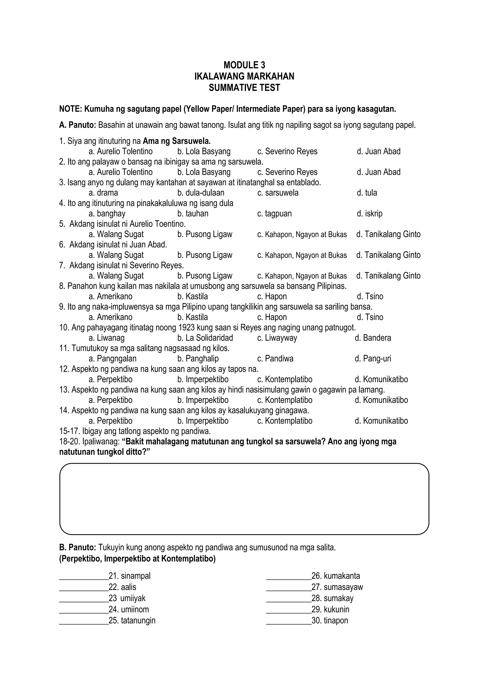 2
MODULE 3
IKALAWANG MARKAHAN
SUMMATIVE TEST
NOTE: Kumuha ng sagutang papel (Yellow Paper/ Intermediate Paper) para sa iyong kasagutan.
A. Panuto: Basahin at unawain ang bawat tanong. Isulat ang titik ng napiling sagot sa iyong sagutang papel.
1. Siya ang itinuturing na Ama ng Sarsuwela.
a. Aurelio Tolentino b. Lola Basyang c. Severino Reyes d. Juan Abad
2. Ito ang palayaw o bansag na ibinigay sa ama ng sarsuwela.
a. Aurelio Tolentino b. Lola Basyang c. Severino Reyes d. Juan Abad
3. Isang anyo ng dulang may kantahan at sayawan at itinatanghal sa entablado.
a. drama b. dula-dulaan c. sarsuwela d. tula
4. Ito ang itinuturing na pinakakaluluwa ng isang dula
a. banghay b. tauhan c. tagpuan d. iskrip
5. Akdang isinulat ni Aurelio Toentino.
a. Walang Sugat b. Pusong Ligaw c. Kahapon, Ngayon at Bukas d. Tanikalang Ginto
6. Akdang isinulat ni Juan Abad.
a. Walang Sugat b. Pusong Ligaw c. Kahapon, Ngayon at Bukas d. Tanikalang Ginto
7. Akdang isinulat ni Severino Reyes.
a. Walang Sugat b. Pusong Ligaw c. Kahapon, Ngayon at Bukas d. Tanikalang Ginto
8. Panahon kung kailan mas nakilala at umusbong ang sarsuwela sa bansang Pilipinas.
a. Amerikano b. Kastila c. Hapon d. Tsino
9. Ito ang naka-impluwensya sa mga Pilipino upang tangkilikin ang sarsuwela sa sariling bansa.
a. Amerikano b. Kastila c. Hapon d. Tsino
10. Ang pahayagang itinatag noong 1923 kung saan si Reyes ang naging unang patnugot.
a. Liwanag b. La Solidaridad c. Liwayway d. Bandera
11. Tumutukoy sa mga salitang nagsasaad ng kilos.
a. Pangngalan b. Panghalip c. Pandiwa d. Pang-uri
12. Aspekto ng pandiwa na kung saan ang kilos ay tapos na.
a. Perpektibo b. Imperpektibo c. Kontemplatibo d. Komunikatibo
13. Aspekto ng pandiwa na kung saan ang kilos ay hindi nasisimulang gawin o gagawin pa lamang.
a. Perpektibo b. Imperpektibo c. Kontemplatibo d. Komunikatibo
14. Aspekto ng pandiwa na kung saan ang kilos ay kasalukuyang ginagawa.
a. Perpektibo b. Imperpektibo c. Kontemplatibo d. Komunikatibo
15-17. Ibigay ang tatlong aspekto ng pandiwa.
18-20. Ipaliwanag: “Bakit mahalagang matutunan ang tungkol sa sarsuwela? Ano ang iyong mga
natutunan tungkol ditto?”
B. Panuto: Tukuyin kung anong aspekto ng pandiwa ang sumusunod na mga salita.
(Perpektibo, Imperpektibo at Kontemplatibo)
____________21. sinampal ___________26. kumakanta
____________22. aalis ___________27. sumasayaw
____________23 umiiyak ___________28. sumakay
____________24. umiinom ___________29. kukunin
____________25. tatanungin ___________30. tinapon
 