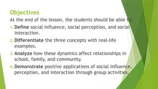 Objectives
At the end of the lesson, the students should be able to:
1. Define social influence, social perception, and social
interaction.
2. Differentiate the three concepts with real-life
examples.
3. Analyze how these dynamics affect relationships in
school, family, and community.
4. Demonstrate positive applications of social influence,
perception, and interaction through group activities.
 