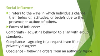 Social Influence
: refers to the ways in which individuals change
their behavior, attitudes, or beliefs due to the
presence or actions of others.
Forms of Influence:
Conformity – adjusting behavior to align with group
standards.
Compliance – agreeing to a request even if one
privately disagrees.
Obedience – following orders from an authority figure.
 