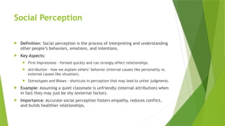 Social Perception
 Definition: Social perception is the process of interpreting and understanding
other people’s behaviors, emotions, and intentions.
 Key Aspects:
 First Impressions – formed quickly and can strongly affect relationships.
 Attribution – how we explain others’ behavior (internal causes like personality vs.
external causes like situation).
 Stereotypes and Biases – shortcuts in perception that may lead to unfair judgments.
 Example: Assuming a quiet classmate is unfriendly (internal attribution) when
in fact they may just be shy (external factor).
 Importance: Accurate social perception fosters empathy, reduces conflict,
and builds healthier relationships.
 