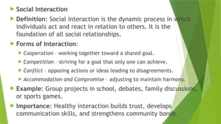  Social Interaction
 Definition: Social interaction is the dynamic process in which
individuals act and react in relation to others. It is the
foundation of all social relationships.
 Forms of Interaction:
 Cooperation – working together toward a shared goal.
 Competition – striving for a goal that only one can achieve.
 Conflict – opposing actions or ideas leading to disagreements.
 Accommodation and Compromise – adjusting to maintain harmony.
 Example: Group projects in school, debates, family discussions,
or sports games.
 Importance: Healthy interaction builds trust, develops
communication skills, and strengthens community bonds.
 