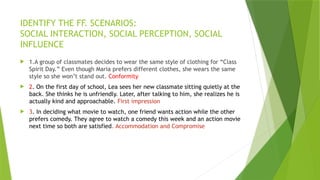IDENTIFY THE FF. SCENARIOS:
SOCIAL INTERACTION, SOCIAL PERCEPTION, SOCIAL
INFLUENCE
 1.A group of classmates decides to wear the same style of clothing for “Class
Spirit Day.” Even though Maria prefers different clothes, she wears the same
style so she won’t stand out. Conformity
 2. On the first day of school, Lea sees her new classmate sitting quietly at the
back. She thinks he is unfriendly. Later, after talking to him, she realizes he is
actually kind and approachable. First impression
 3. In deciding what movie to watch, one friend wants action while the other
prefers comedy. They agree to watch a comedy this week and an action movie
next time so both are satisfied. Accommodation and Compromise
 